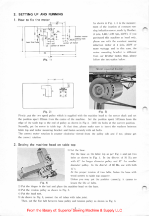 Page 42. SETTING UP AND RUNNING 
1. How to fix the motor 
(Fig.  1) 
1357 
~0 
oW I 
(Fig. 2) 
As shown in Fig.  1, it is the  measure· 
m enl of the location of constant run ­
ning ind uction motor, made by Brother. 
( 4  pole. 
1.440 /1,720 rpm , 25 0W). If you 
purc hased  thi s machine as  head  only . 
plea
se use w ith  the  con stant  running 
ind uc ti on 
motor of  4  pole. 250W or 
more wattage a nd  in this  case,  th e 
m
otor mo unt ing  bracket  is differe nt 
from  o
ur Brother motor, thus,...