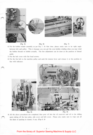Page 5(Fig . 5) (Fig.  6)  (
F ig.  7j 
6) Put the bobbin  winder assembly as per Fig. 7. At that time,  please make sure to  be right angl e 
b
etween  belt and pulle y. This  is because yo u can get the even  bobbin  winding when  you may wind 
t h e  bobbin 
threads on bobbin ac tually. The  fine adjustment can  be clone  at  the  positi on  of  thread 
guide. 
7) Put the bel t  cove r with flat he ad  scre w s. 
8) Put the flat belt to  the machine pulley and push  the  tension  lever and re lease it at...