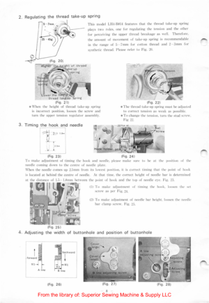 Page 102.  Regulating the thread take -up spring 
I Thi~ model Ll l-I·BH14 feature~ that the thread take-up spring 
-f';l(g~"the height of thread 
, ..... .----take ·up spr in g 
Lower the h thread take -up 
(Fig . 21) 
p~ay~ two ro les. one  fo r regulating the tension  and the other 
fo r percei,·ing  the upper thread breakage as  well. Therefore. 
the amount of movement of take-up  spring is  recommendable 
in th e range of;) 7mm for cotton thread and 2-3mm fo r 
synthetic thread.  !lease refer to...