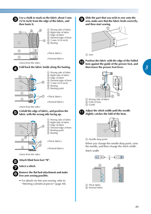 Page 5149
3
————————————————————————————————————————————————————————————————————————————————————————————————————————————————————————
c
Use a chalk to mark on the fabric about 5 mm 
(3/16 inch) from the edge of the fabric, and 
then baste it.
dFold back the fabric inside along the basting.
eUnfold the edge of fabric, and position the 
fabric with the wrong side facing up.
fAttach blind hem foot “R”.
gSelect a stitch.
hRemove the flat bed attachment and make 
free-arm sewing possible.
 For details on free-arm...