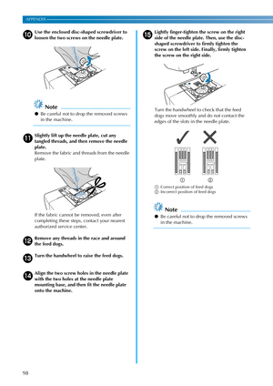 Page 10098
APPENDIX ————————————————————————————————————————————————————————————————————————————————————————————————————————————
jUse the enclosed disc-shaped screwdriver to 
loosen the two screws on the needle plate.
Note
●Be careful not to drop the removed screws 
in the machine.
kSlightly lift up the needle plate, cut any 
tangled threads, and then remove the needle 
plate.
Remove the fabric and threads from the needle 
plate.
If the fabric cannot be removed, even after 
completing these steps, contact your...