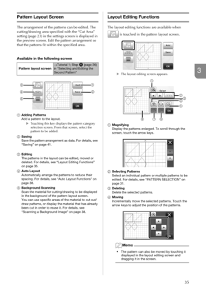 Page 3735
3
Pattern Layout Screen
The arrangement of the patterns can be edited. The 
cutting/drawing area specified with the “Cut Area” 
setting (page 23) in the settings screen is displayed in 
the preview screen. Edit the pattern arrangement so 
that the patterns fit within the specified area.
Available in the following screen
aAdding Patterns
Add a pattern to the layout.
XTouching this key displays the pattern category 
selection screen. From that screen, select the 
pattern to be added.
bSaving
Save the...
