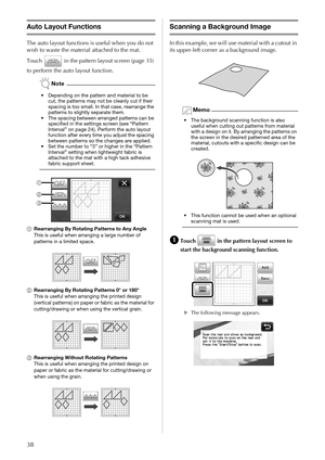 Page 4038
Auto Layout Functions
The auto layout functions is useful when you do not 
wish to waste the material attached to the mat. 
Touch   in the pattern layout screen (page 35) 
to perform the auto layout function.
Note
• Depending on the pattern and material to be 
cut, the patterns may not be cleanly cut if their 
spacing is too small. In that case, rearrange the 
patterns to slightly separate them.
• The spacing between arranged patterns can be 
specified in the settings screen (see “Pattern 
Interval”...