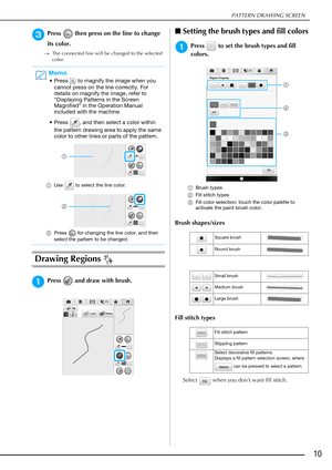 Page 11PATTERN DRAWING SCREEN
10
cPress   then press on the line to change 
its color.
The connected line will be changed to the selected 
color.
Drawing Regions 
aPress   and draw with brush.
■Setting the brush types and fill colors
aPress   to set the brush types and fill 
colors.
aBrush types
bFill stitch types
cFill color selection: touch the color palette to 
activate the paint brush color.
Brush shapes/sizes
Fill stitch types
Select   when you don’t want fill stitch.
Memo
• Press   to magnify the image...