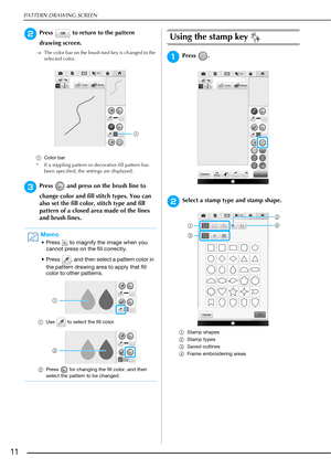 Page 12PATTERN DRAWING SCREEN
11
bPress   to return to the pattern 
drawing screen.
The color bar on the brush tool key is changed to the 
selected color.
aColor bar
* If a stippling pattern or decorative fill pattern has 
been specified, the settings are displayed.
cPress   and press on the brush line to 
change color and fill stitch types. You can 
also set the fill color, stitch type and fill 
pattern of a closed area made of the lines 
and brush lines.
Using the stamp key 
aPress .
bSelect a stamp type and...