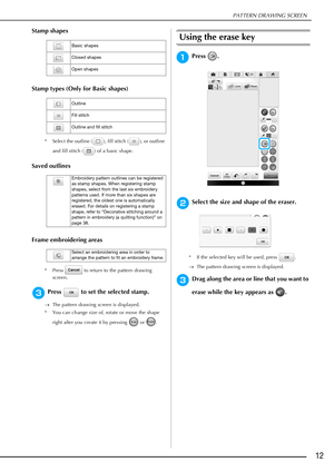 Page 13PATTERN DRAWING SCREEN
12
Stamp shapes
Stamp types (Only for Basic shapes)
* Select the outline ( ), fill stitch ( ), or outline 
and fill stitch ( ) of a basic shape.
Saved outlines
Frame embroidering areas
* Press   to return to the pattern drawing 
screen.
cPress   to set the selected stamp.
The pattern drawing screen is displayed.
* You can change size of, rotate or move the shape 
right after you create it by pressing   or  .
Using the erase key
aPress .
bSelect the size and shape of the eraser.
*...
