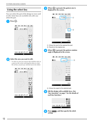 Page 14PATTERN DRAWING SCREEN
13
Using the select key
You can select the part of the design to move and/
or edit. Some keys are available only after you 
select the part.
aPress .
bSelect the area you want to edit.
* To select an area you want to edit, hold the stylus at 
a point on the screen and drag the stylus to create 
the red box around your selected area to be edited.
cWhen   is pressed, the pattern size is 
displayed in the screen.
aShows the size for the selected the part.
bReverts to the original...