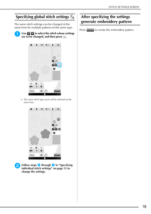 Page 17STITCH SETTINGS SCREEN
16
Specifying global stitch settings 
The same stitch settings can be changed at the 
same time for multiple patterns of the same type.
aUse   to select the stitch whose settings 
are to be changed, and then press  .
The same stitch type areas will be selected at the 
same time.
bFollow steps b through d in “Specifying 
individual stitch settings” on page 15 to 
change the settings.
After specifying the settings 
generate embroidery pattern
Press   to create the embroidery pattern. 