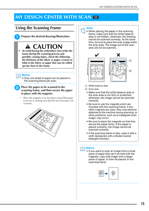 Page 19MY DESIGN CENTER WITH SCAN
18
Using the Scanning Frame
aPrepare the desired drawing/illustration.
bPlace the paper to be scanned in the 
scanning frame, and then secure the paper 
in place with the magnets.
* Place the magnets at six locations around the paper 
to secure it, making sure that the line drawing is not 
covered.
MY DESIGN CENTER WITH SCAN 
 CAUTION
• To avoid having the embroidery foot strike the 
frame during the scanning process and 
possibly causing injury, check the following:  
the...