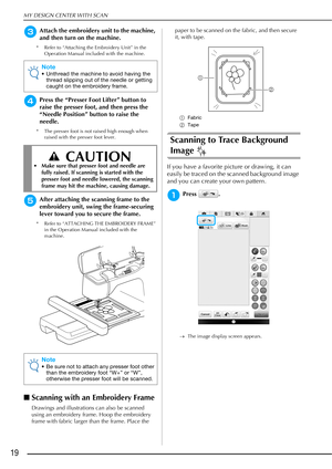 Page 20MY DESIGN CENTER WITH SCAN
19
cAttach the embroidery unit to the machine, 
and then turn on the machine.
* Refer to “Attaching the Embroidery Unit” in the Operation Manual included with the machine.
dPress the “Presser Foot Lifter” button to 
raise the presser foot, and then press the 
“Needle Position” button to raise the 
needle.
* The presser foot is not raised high enough when raised with the presser foot lever.
eAfter attaching the scanning frame to the 
embroidery unit, swing the frame-securing...