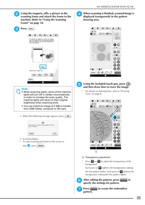 Page 21MY DESIGN CENTER WITH SCAN
20
bUsing the magnets, affix a picture to the 
scanning frame and attach the frame to the 
machine. Refer to “Using the Scanning 
Frame” on page 18.
cPress .
When the following message appears, press  .
Scanning begins.
* To stop scanning and return to the screen in 
step
c, press  .
dWhen scanning is finished, scanned image is 
displayed transparently in the pattern 
drawing area.
eUsing the included touch pen, press  , 
and then draw lines to trace the image.
* For details...