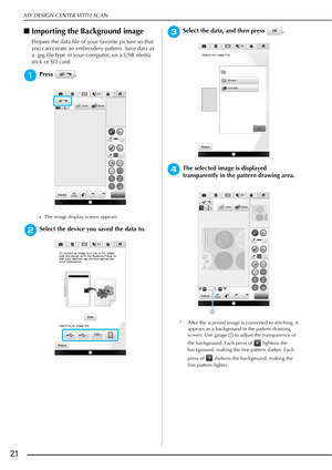 Page 22MY DESIGN CENTER WITH SCAN
21
■Importing the Background image
Prepare the data file of your favorite picture so that 
you can create an embroidery pattern. Save data as 
a .jpg file type in your computer, on a USB media 
stick or SD card. 
aPress .
The image display screen appears.
bSelect the device you saved the data to.
cSelect the data, and then press  .
dThe selected image is displayed 
transparently in the pattern drawing area.
* After the scanned image is converted to stitching, it 
appears as a...