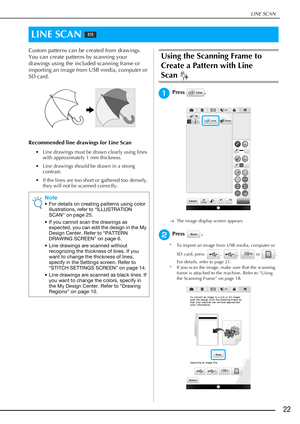 Page 23LINE SCAN
22
Custom patterns can be created from drawings. 
You can create patterns by scanning your 
drawings using the included scanning frame or 
importing an image from USB media, computer or 
SD card.
Recommended line drawings for Line Scan
• Line drawings must be drawn clearly using lines 
with approximately 1 mm thickness.
• Line drawings should be drawn in a strong 
contrast.
• If the lines are too short or gathered too densely, 
they will not be scanned correctly.
Using the Scanning Frame to...