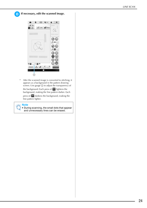 Page 25LINE SCAN
24
hIf necessary, edit the scanned image.
* After the scanned image is converted to stitching, it 
appears as a background in the pattern drawing 
screen. Use gauge a to adjust the transparency of 
the background. Each press of   lightens the 
background, making the line pattern darker. Each 
press of   darkens the background, making the 
line pattern lighter.
Note
• During scanning, the small dots that appear 
and unnecessary lines can be erased.
a 