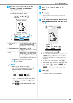 Page 27ILLUSTRATION SCAN
26
cWhen scanning is finished, specify the 
necessary settings in the scan image 
confirmation screen.
Change the settings to adjust the image so it can easily 
be converted to the desired pattern.
* To stop scanning and return to the screen in 
step
b, press  .
dMove   to frame the image for the 
pattern.
ePress .
The screen for confirming the converted image 
appears.
fIn the screen for confirming the converted 
image, adjust the image as necessary as in 
step
c.
* To enlarge the...
