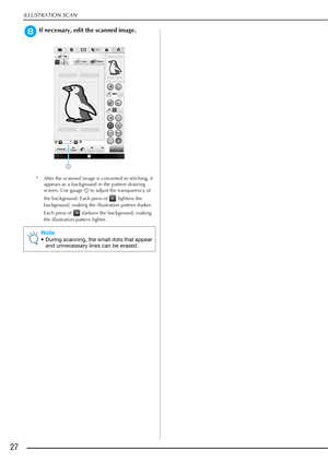Page 28ILLUSTRATION SCAN
27
hIf necessary, edit the scanned image.
* After the scanned image is converted to stitching, it 
appears as a background in the pattern drawing 
screen. Use gauge a to adjust the transparency of 
the background. Each press of   lightens the 
background, making the illustration pattern darker. 
Each press of   darkens the background, making 
the illustration pattern lighter.
Note
• During scanning, the small dots that appear 
and unnecessary lines can be erased.
a 