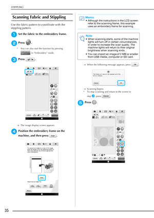 Page 36STIPPLING
35
Scanning Fabric and Stippling
Use the fabric pattern to coordinate with the 
stippling pattern.
aSet the fabric to the embroidery frame.
bPress .
* You can also start the function by pressing 
 in “Embroidery” mode.
cPress .
The image display screen appears.
dPosition the embroidery frame on the 
machine, and then press  . 
When the following message appears, press  .
Scanning begins.
* To stop scanning and return to the screen in 
step
d, press  .
ePress .
Memo
• Although the...