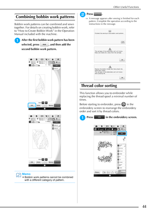 Page 45Other Useful Functions
44
Combining bobbin work patterns
Bobbin work patterns can be combined and sewn 
together. For details on creating bobbin work, refer 
to “How to Create Bobbin Work” in the Operation 
Manual included with the machine.
aAfter the first bobbin work pattern has been 
selected, press  , and then add the 
second bobbin work pattern.
bPress .
A message appears after sewing is finished for each 
pattern. Complete the operation according to the 
instructions in the message.
Thread color...