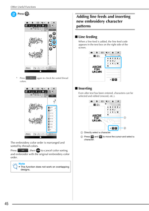 Page 46Other Useful Functions
45
bPress .
* Press   again to check the sorted thread 
colors.
The embroidery color order is rearranged and 
sorted by thread colors.
Press  , then   to cancel color sorting 
and embroider with the original embroidery color 
order.
Adding line feeds and inserting 
new embroidery character 
patterns
■Line feeding
When a line feed is added, the line feed code 
appears in the text box on the right side of the 
screen.
■Inserting
Even after text has been entered, characters can be...