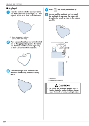 Page 116SEWING THE STITCHES
114
■Appliqué 
aTrace the pattern onto the appliqué fabric 
and then cut around it, leaving a 3 to 5 mm 
(approx. 1/8 to 3/16 inch) seam allowance.
a Seam allowance: 3 to 5 mm 
(approx. 1/8 to 3/16 inch) 
bPlace a piece of stabilizer cut to the finished 
size of the appliqué design onto the fabric, 
and then fold over the seam margin using 
an iron. Clip curves when necessary.
cTurn the appliqué over, and attach the 
stabilizer with basting pins or a basting 
stitch.
dSelect   and...