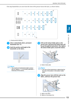 Page 135SEWING THE STITCHES
Utility Stitches
133
3
One-step buttonholes are sewn from the front of the presser foot to the back, as shown below.
aReinforcement stitching
aSelect a buttonhole stitch, and attach 
buttonhole foot “A”.
bMark the position and length of the 
buttonhole on the fabric.
cPull out the button holder plate on the 
presser foot, and insert the button that will 
be put through the buttonhole. Then tighten 
the button holder plate around the button. 
aButton holder plate
dAlign the presser...