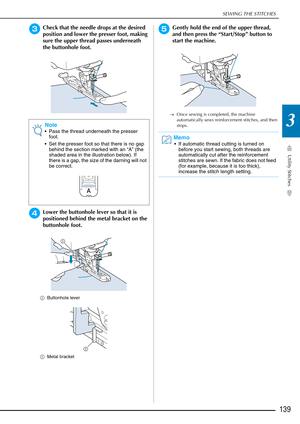 Page 141SEWING THE STITCHES
Utility Stitches
139
3
cCheck that the needle drops at the desired 
position and lower the presser foot, making 
sure the upper thread passes underneath 
the buttonhole foot.
dLower the buttonhole lever so that it is 
positioned behind the metal bracket on the 
buttonhole foot.
aButtonhole lever
a Metal bracket 
eGently hold the end of the upper thread, 
and then press the “Start/Stop” button to 
start the machine. 
→Once sewing is completed, the machine 
automatically sews...