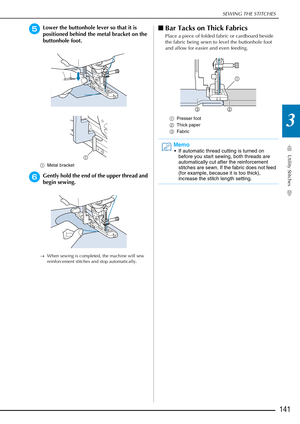 Page 143SEWING THE STITCHES
Utility Stitches
141
3
eLower the buttonhole lever so that it is 
positioned behind the metal bracket on the 
buttonhole foot.
aMetal bracket 
fGently hold the end of the upper thread and 
begin sewing. 
→When sewing is completed, the machine will sew 
reinforcement stitches and stop automatically.
■Bar Tacks on Thick Fabrics
Place a piece of folded fabric or cardboard beside 
the fabric being sewn to level the buttonhole foot 
and allow for easier and even feeding.
a Presser foot 
b...