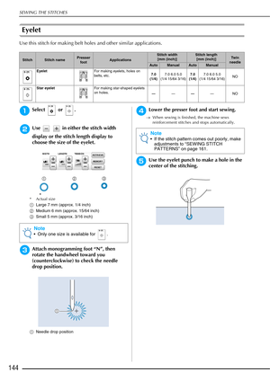 Page 146SEWING THE STITCHES
144
Eyelet 
Use this stitch for making belt holes and other similar applications.
aSelect  or .
bUse     in either the stitch width 
display or the stitch length display to 
choose the size of the eyelet.
* Actual size
aLarge 7 mm (approx. 1/4 inch)
b Medium 6 mm (approx. 15/64 inch)
c Small 5 mm (approx. 3/16 inch)
cAttach monogramming foot “N”, then 
rotate the handwheel toward you 
(counterclockwise) to check the needle 
drop position. 
aNeedle drop position 
dLower the presser...
