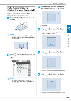 Page 147SEWING THE STITCHES
Utility Stitches
145
3
Multi-directional Sewing 
(Straight Stitch and Zigzag Stitch) 
Use these stitch patterns to attach patches or 
emblems to pant legs, shirt sleeves, etc.
aRemove the flat bed attachment to use the 
free-arm.
bSelect   and attach monogramming foot 
“N”.
cSet the needle in the fabric at the sewing 
start point, and sew seam “1” as shown.
aStart Point 
dSelect   and sew seam “2” as shown. 
* The fabric will move sideways, guide the fabric by 
hand to keep sewing...