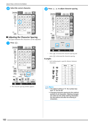 Page 162SELECTING STITCH PATTERNS
160
bSelect the correct character. 
■Adjusting the Character Spacing
The space between the characters can be adjusted.
aPress .
→ The character spacing window appears.
bPress     to adjust character spacing.
* Press   to increase the character spacing and 
press   to decrease the character spacing.
Example:
* Each setting equals a specific distance between characters.
Va l u e m m
00
10.18
20.36
30.54
40.72
50.9
61.08
71.26
81.44
91.62
10 1.8
Memo
 The default setting is “0”. No...