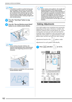 Page 164SEWING STITCH PATTERNS
162
ePress the “Start/Stop” button to stop 
sewing. 
fPress the “Reverse/Reinforcement Stitch” 
button to sew reinforcement stitches. Making Adjustments 
Your stitch pattern may sometimes turn out poorly, 
depending on the type or thickness of fabric, the 
stabilizer material used, sewing speed, etc. If your 
sewing does not turn out well, sew trial stitches 
using the same conditions as the real sewing, and 
adjust the stitch pattern as explained below. If the 
pattern does not...