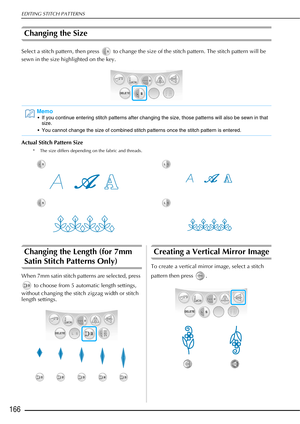 Page 168EDITING STITCH PATTERNS
166
Changing the Size
Select a stitch pattern, then press   to change the size of the stitch pattern. The stitch pattern will be 
sewn in the size highlighted on the key.
Actual Stitch Pattern Size 
* The size differs depending on the fabric and threads.
Changing the Length (for 7mm 
Satin Stitch Patterns Only) 
When 7mm satin stitch patterns are selected, press  to choose from 5 automatic length settings, 
without changing the stitch zigzag width or stitch 
length settings....