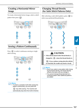 Page 169EDITING STITCH PATTERNS
Character/Decorative Stitches
167
4
Creating a Horizontal Mirror 
Image 
To create a horizontal mirror image, select a stitch 
pattern then press  .
Sewing a Pattern Continuously 
Press   to select continuous sewing or single 
stitch sewing.
Changing Thread Density 
(for Satin Stitch Patterns Only) 
After selecting a satin stitch pattern, press   to 
select your preferred thread density.
Memo
 To finish a complete motif while sewing the pattern continuously, you can press the...