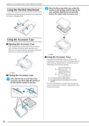 Page 18NAMES OF MACHINE PARTS AND THEIR FUNCTIONS
16
Using the Flat Bed Attachment
Pull the top of the flat bed attachment to open the 
accessory compartment.
Using the Accessory Case
■Opening the Accessory Case
Fully slide the bar on each side of the accessory 
case, and then lift off the lid to open the case.
The case can only be opened or locked correctly if 
both bars are slid in the same direction.
a Bars
■Closing the Accessory Case
aFully slide the bar on each side of the 
accessory case lid to align the...