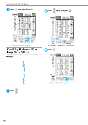 Page 174COMBINING STITCH PATTERNS
172
cPress   to sew continuously.
→The entered pattern is repeated.
Combining Horizontal Mirror 
Image Stitch Patterns 
Example:
aPress .
bPress   again, then press  .
→The pattern is flipped along a vertical axis.
cPress .
→The entered pattern is repeated. 