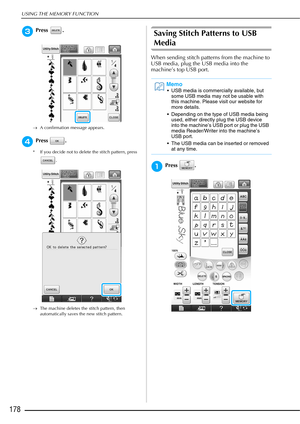 Page 180USING THE MEMORY FUNCTION
178
cPress .
→A confirmation message appears.
dPress .
* If you decide not to delete the stitch pattern, press 
.
→ The machine deletes the stitch pattern, then 
automatically saves the new stitch pattern.
Saving Stitch Patterns to USB 
Media
When sending stitch patterns from the machine to 
USB media, plug the USB media into the 
machine’s top USB port.
aPress .
Memo
 USB media is commercially available, but 
some USB media may not be usable with 
this machine. Please visit our...