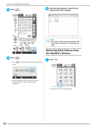 Page 182USING THE MEMORY FUNCTION
180
cPress .
dPress .
* Press   to return to the original screen without saving.
→ The stitch pattern will be temporarily saved to 
“Removable Disk” under “Computer (My 
computer)”.
eSelect the stitch pattern’s .pmx file and 
copy the file to the computer.
Retrieving Stitch Patterns from 
the Machine’s Memory
aPress .
→The pocket selection screen appears.
Note
 Do not turn off the machine while the “Sav-
ing” screen is showing. You may lose the 
data.  