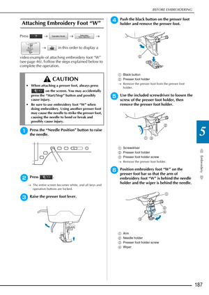 Page 189BEFORE EMBROIDERING
Embroidery
187
5
Attaching Embroidery Foot “W” 
Press  →   →    → 
  →    in this order to display a 
video example of attaching embroidery foot “W” 
(see page 46). Follow the steps explained below to 
complete the operation.
aPress the “Needle Position” button to raise 
the needle. 
bPress .
→ The entire screen becomes white, and all keys and 
operation buttons are locked.
cRaise the presser foot lever.
dPush the black button on the presser foot 
holder and remove the presser foot....