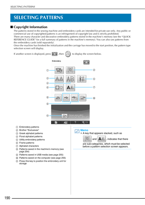 Page 192SELECTING PATTERNS
190
SELECTING PATTERNS
■Copyright Information 
The patterns stored in the sewing machine and embroidery cards are intended for private use only. Any public or 
commercial use of copyrighted patterns is an infringement of copyright law and is strictly prohibited. 
There are many character and decorative embroidery patterns stored in the machine’s memory (see the “QUICK 
REFERENCE GUIDE” for a full summary of patterns in the machine’s memory). You can also use patterns from 
the...