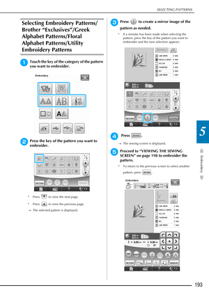 Page 195SELECTING PATTERNS
Embroidery
193
5
Selecting Embroidery Patterns/
Brother “Exclusives”/Greek 
Alphabet Patterns/Floral 
Alphabet Patterns/Utility 
Embroidery Patterns
aTouch the key of the category of the pattern 
you want to embroider.
bPress the key of the pattern you want to 
embroider.
* Press   to view the next page.
* Press   to view the previous page. 
→The selected pattern is displayed.
cPress   to create a mirror image of the 
pattern as needed.
* If a mistake has been made when selecting the...