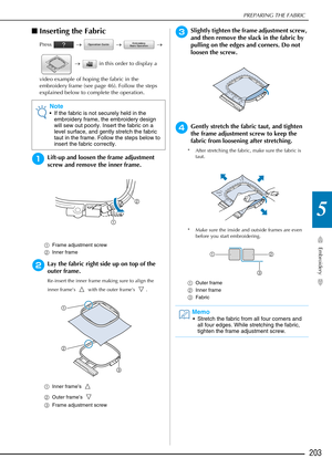 Page 205PREPARING THE FABRIC
Embroidery
203
5
■Inserting the Fabric
Press   →   →   → 
  →    in this order to display a 
video example of hoping the fabric in the 
embroidery frame (see page 46). Follow the steps 
explained below to complete the operation.
aLift-up and loosen the frame adjustment 
screw and remove the inner frame.
a Frame adjustment screw
b Inner frame
bLay the fabric right side up on top of the 
outer frame.
Re-insert the inner frame m aking sure to align the 
inner frame’s   with the outer...