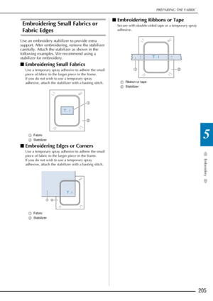 Page 207PREPARING THE FABRIC
Embroidery
205
5
Embroidering Small Fabrics or 
Fabric Edges 
Use an embroidery stabilizer to provide extra 
support. After embroidering, remove the stabilizer 
carefully. Attach the stabilizer as shown in the 
following examples. We recommend using a 
stabilizer for embroidery. 
■Embroidering Small Fabrics
Use a temporary spray adhesive to adhere the small 
piece of fabric to the larger piece in the frame. 
If you do not wish to use a temporary spray 
adhesive, attach the stabilizer...