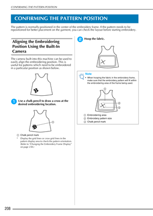 Page 210CONFIRMING THE PATTERN POSITION
208
CONFIRMING THE PATTERN POSITION
The pattern is normally positioned in the center of the embroidery frame. If the pattern needs to be 
repositioned for better placement on the garment, you can check the layout before starting embroidery.
Aligning the Embroidering 
Position Using the Built-In 
Camera
The camera built into this machine can be used to 
easily align the embroidering position. This is 
useful for patterns which need to be embroidered 
in a particular...