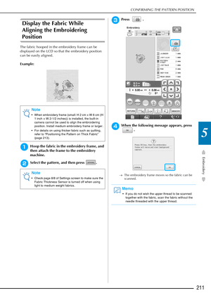 Page 213CONFIRMING THE PATTERN POSITION
Embroidery
211
5
Display the Fabric While 
Aligning the Embroidering 
Position
The fabric hooped in the embroidery frame can be 
displayed on the LCD so that the embroidery position 
can be easily aligned.
Example:
aHoop the fabric in the embroidery frame, and 
then attach the frame to the embroidery 
machine.
bSelect the pattern, and then press  .
cPress .
dWhen the following message appears, press .
→The embroidery frame moves so the fabric can be 
scanned.
Note
• When...