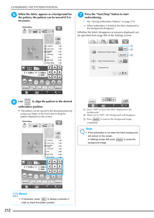 Page 214CONFIRMING THE PATTERN POSITION
212
eWhen the fabric appears as a background for 
the pattern, the pattern can be moved if it is 
necessary.
fUse   to align the pattern to the desired 
embroidery position.
  The pattern can be moved to the desired position by using your finger or the touch pen to drag the 
pattern displayed on the screen.
gPress the “Start/Stop” button to start 
embroidering.
* See “Sewing Embroidery Patterns” on page 219.
→ When embroidery is finished, the fabric displayed in 
the...