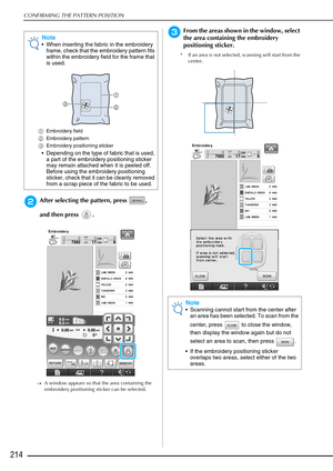 Page 216CONFIRMING THE PATTERN POSITION
214
bAfter selecting the pattern, press  , 
and then press  .
→A window appears so that the area containing the 
embroidery positioning sticker can be selected.
cFrom the areas shown in the window, select 
the area containing the embroidery 
positioning sticker.
* If an area is not selected, scanning will start from the 
center.
Note
• When inserting the fabric in the embroidery frame, check that the embroidery pattern fits 
within the embroidery field for the frame that...