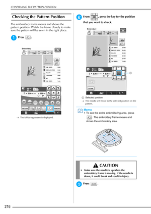 Page 218CONFIRMING THE PATTERN POSITION
216
Checking the Pattern Position 
The embroidery frame moves and shows the 
pattern position. Watch the frame closely to make 
sure the pattern will be sewn in the right place.
aPress .
→The following screen is displayed.
bFrom  , press the key for the position 
that you want to check.
aSelected position
→ The needle will move to the selected position on the 
pattern.
cPress . 
Memo
 To see the entire embroidering area, press 
. The embroidery frame moves and 
shows the...