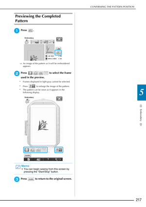 Page 219CONFIRMING THE PATTERN POSITION
Embroidery
217
5
Previewing the Completed 
Pattern 
aPress .
→An image of the pattern as it will be embroidered 
appears.
bPress   to select the frame 
used in the preview. 
* Frames displayed in light gray cannot be selected. 
* Press   to enlarge the image of the pattern.
* The pattern can be sewn as it appears in the  following display.
cPress   to return to the original screen. 
Memo
 You can begin sewing from this screen by pressing the “Start/Stop” button. 