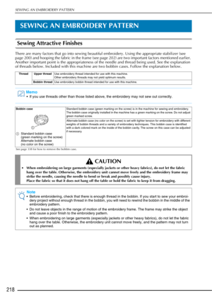 Page 220SEWING AN EMBROIDERY PATTERN
218
SEWING AN EMBROIDERY PATTERN
Sewing Attractive Finishes 
There are many factors that go into sewing beautiful embroidery. Using the appropriate stabilizer (see 
page 200) and hooping the fabric in the frame (see page 202) are two important factors mentioned earlier. 
Another important point is the appropriateness of the needle and thread being used. See the explanation 
of threads below. Included with this machine are two bobbin cases. Follow the explanation below.
Thread...