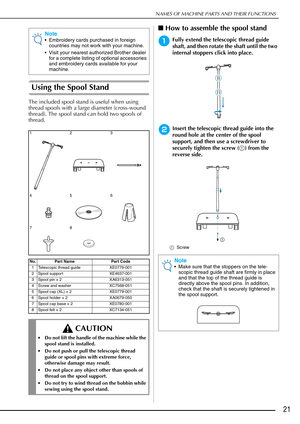 Page 23NAMES OF MACHINE PARTS AND THEIR FUNCTIONS
21
Using the Spool Stand
The included spool stand is useful when using 
thread spools with a large diameter (cross-wound 
thread). The spool stand can hold two spools of 
thread.
■How to assemble the spool stand
aFully extend the telescopic thread guide 
shaft, and then rotate the shaft until the two 
internal stoppers click into place.
bInsert the telescopic thread guide into the 
round hole at the center of the spool 
support, and then use a screwdriver to...